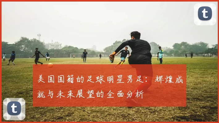 美国国籍的足球明星男足：辉煌成就与未来展望的全面分析