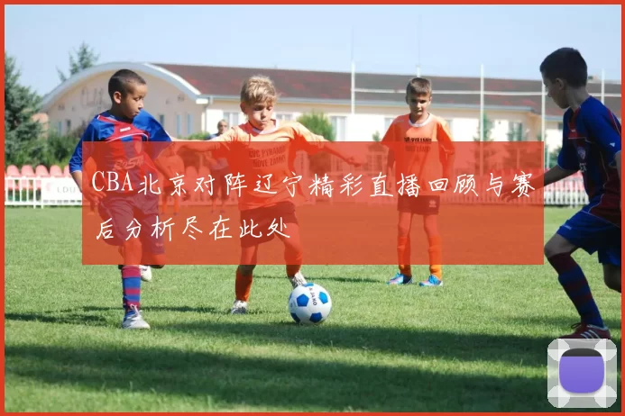 CBA北京对阵辽宁精彩直播回顾与赛后分析尽在此处