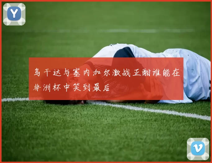 乌干达与塞内加尔激战正酣谁能在非洲杯中笑到最后