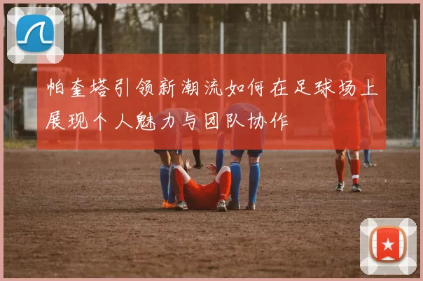帕奎塔引领新潮流如何在足球场上展现个人魅力与团队协作