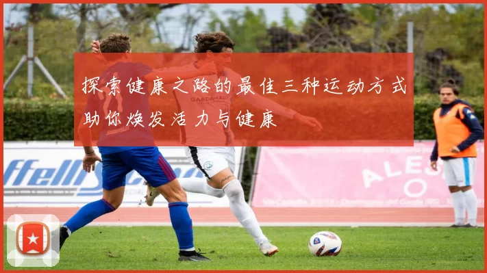 探索健康之路的最佳三种运动方式助你焕发活力与健康