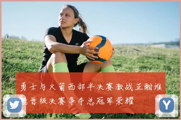 勇士与火箭西部半决赛激战正酣谁能晋级决赛争夺总冠军荣耀