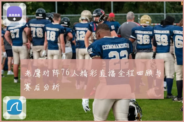 老鹰对阵76人精彩直播全程回顾与赛后分析