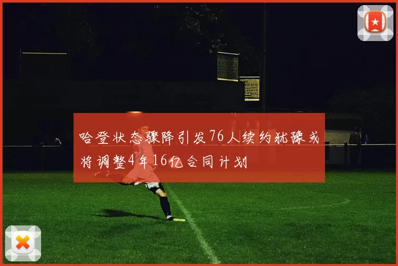 哈登状态骤降引发76人续约犹豫或将调整4年16亿合同计划