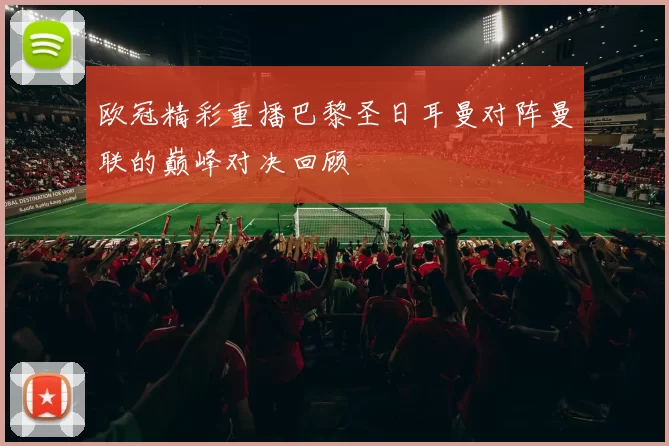 欧冠精彩重播巴黎圣日耳曼对阵曼联的巅峰对决回顾