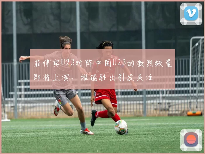 菲律宾U23对阵中国U23的激烈较量即将上演，谁能胜出引发关注