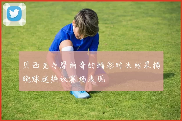 贝西克与摩纳哥的精彩对决结果揭晓球迷热议赛场表现