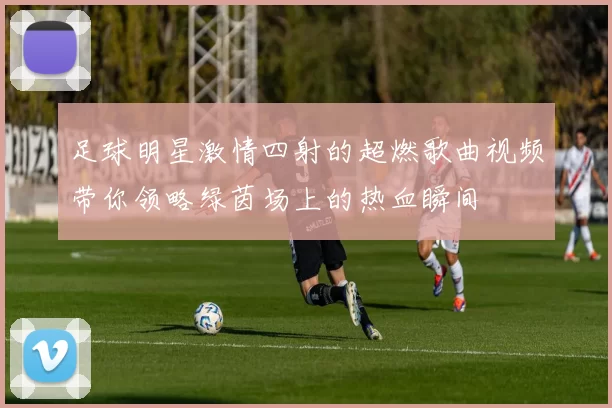 足球明星激情四射的超燃歌曲视频带你领略绿茵场上的热血瞬间